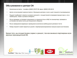 ●
Назначение встречи - телефон: (02501) 922 99 30, факс: (02501) 594 20 33
●
Центр согласовывает время встречи с Немецким центром слуха и дает пациенту подтверждение
●
Пациент прибывает в Центр слухового импланта – осуществляется проверка процессора и, если
необходимо, также слухового аппарата
●
После проверки: установка соединения со специалистом из НЦС по компьютеру; проверка и
установка настроек путем дистанционного общения
●
После завершения коррекции: проведение клинически необходимого речевого теста
●
Теперь пациент может вернуться домой с перепрограммированным процессором (системами)
Кроме того, мы осуществляем сервис и ремонт, так как являемся партнерами всех
крупных производителей КИ.
Обслуживание в центре СИ:
 