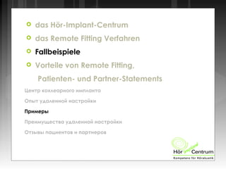 das Hör-Implant-Centrum
 das Remote Fitting Verfahren
 Fallbeispiele
 Vorteile von Remote Fitting,
Patienten- und Partner-Statements
Центр кохлеарного импланта
Опыт удаленной настройки
Примеры
Преимущества удаленной настройки
Отзывы пациентов и партнеров
 