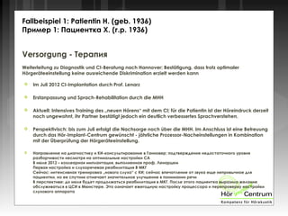 Versorgung - Терапия
Weiterleitung zu Diagnostik und CI-Beratung nach Hannover; Bestätigung, dass trotz optimaler
Hörgeräteeinstellung keine ausreichende Diskrimination erzielt werden kann
 Im Juli 2012 CI-Implantation durch Prof. Lenarz
 Erstanpassung und Sprach-Rehabilitation durch die MHH
 Aktuell: Intensives Training des „neuen Hörens“ mit dem CI; für die Patientin ist der Höreindruck derzeit
noch ungewohnt, ihr Partner bestätigt jedoch ein deutlich verbessertes Sprachverstehen.
 Perspektivisch: bis zum Juli erfolgt die Nachsorge noch über die MHH. Im Anschluss ist eine Betreuung
durch das Hör-Implant-Centrum gewünscht - jährliche Prozessor-Nacheinstellungen in Kombination
mit der Überprüfung der Hörgeräteeinstellung.
 Направление на диагностику и КИ-консультирование в Ганновер; подтверждение недостаточного уровня
разборчивости несмотря на оптимальные настройки СА
В июле 2012 – кохлеарная имплантация, выполненная проф. Ленарцем
Первая настройка и слухоречевая реабилитация В МКГ
Сейчас: интенсивная тренировка „нового слуха“ с КИ; сейчас впечатление от звука еще непривычное для
пациентки, но ее спутник отмечает значительное улучшение в понимании речи
В перспективе: до июля будет продолжаться реабилитация в МКГ. После этого пациентка выразила желание
обслуживаться в ЦСИ в Мюнстере. Это означает ежегодную настройку процессора и перепроверку настройки
слухового аппарата
Fallbeispiel 1: Patientin H. (geb. 1936)
Пример 1: Пациентка Х. (г.р. 1936)
 