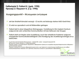 Ausgangspunkt – Исходная ситуация
 seit der Kindheit bimodal versorgt – CI rechts und leistungs-starkes HdO-Gerät links
 CI wird nur sporadisch und mit Widerwillen getragen
 Patient lebt in einer integrativen Wohngruppe, Vorstellung im Hör-Implant-Centrum
aufgrund der sehr schlechten Kommunikation mit den Betreuern der Gruppe
 Patient steht am Beginn einer Ausbildung; auch hier erhebliche Probleme aufgrund
mangelnder Kommunikationsfähigkeit; eine Kündigung des Ausbildungsvertrages ist zu
befürchten
 С детства имплантирован бимодально – справа КИ, слева – мощный заушный СА
КИ носится только иногда и с сопротивлением
Пациент живет в интегративном окружении; обращение в Центр из-за крайне неудовлетверительного общения с
воспитателями группы
Пациент находится в начале образовательного пути, где также есть значительные проблемы из-за слабых
коммуникационных навыков; есть причины опасаться отказа от дальнейшего образования
Fallbeispiel 2: Patient K. (geb. 1990)
Пример 2: Пациент К. (г.р. 1990)
 