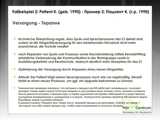 Versorgung - Терапия
 technische Überprüfung ergab, dass Spule und Sprachprozessor des CI defekt sind;
zudem ist die Hörgeräteversorgung für den bestehenden Hörverlust nicht mehr
ausreichend, die Technik veraltet
 nach Reparatur von Spule und Prozessor sowie Nacheinstellung mittels RemoteFitting:
erhebliche Verbesserung der Kommunikation in der Wohngruppe sowie in
Ausbildungsbetrieb und Berufsschule, dadurch deutlich mehr Akzeptanz für das CI
 Optimierung der Versorgung durch Anpassen eines neuen Hörgerätes
 Aktuell: Der Patient trägt seinen Sprachprozessor nach wie vor regelmäßig. Derzeit
testet er einen neuen Prozessor, um ggf. ein Upgrade bekommen zu können.
 Техническая проверка показала, что катушка и процессор КИ работают неправильно; слуховой
аппарат также имеет недостаточную мощность для компенсации потери слуха; техника устарела
После ремонта катушки и процессора, а также удаленной настройки наблюдается существенное
улучшение коммуникации с домашними и в школе. В результате уровень принятия КИ намного вырос
Подобран новый слуховой аппарат
В данный момент: Пациент все также носит звуковой процессор регулярно. Сейчас он также
тестирует на себе новый процессор, чтобы иметь возможность получить апгрейд
Fallbeispiel 2: Patient K. (geb. 1990) - Пример 2: Пациент К. (г.р. 1990)
 