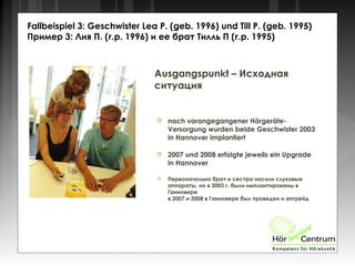 Fallbeispiel 3: Geschwister Lea P. (geb. 1996) und Till P. (geb. 1995)
Пример 3: Лия П. (г.р. 1996) и ее брат Тилль П (г.р. 1995)
Ausgangspunkt – Исходная
ситуация
 nach vorangegangener Hörgeräte-
Versorgung wurden beide Geschwister 2003
in Hannover implantiert
 2007 und 2008 erfolgte jeweils ein Upgrade
in Hannover
 Первоначально брат и сестра носили слуховые
аппараты, но в 2003 г. были имплантированы в
Ганновере
в 2007 и 2008 в Ганновере был проведен и апгрейд
 