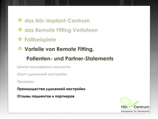  das Hör-Implant-Centrum
 das Remote Fitting Verfahren
 Fallbeispiele
 Vorteile von Remote Fitting,
Patienten- und Partner-Statements
Центр кохлеарного импланта
Опыт удаленной настройки
Примеры
Преимущества удаленной настройки
Отзывы пациентов и партнеров
 