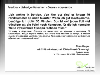 Feedback bisheriger Besucher: - Отзывы пациентов:
„Ich wohne in Dorsten. Von hier aus sind es knapp 70
Fahrkilometer bis nach Münster. Wenn ich gut durchkomme,
benötige ich dafür 30 Minuten. Das ist auf jeden Fall viel
günstiger als die Fahrt nach Hannover, für die ich normaler
Weise zweieinhalb Stunden rechnen muss.“
“Я живу в Дорстене. Отсюда до Мюнстера на машине – неполных 70
километров. Когда дорога легкая, для этого мне хватает 30 минут. В любом
случае это гораздо удобнее, чем ехать в Ганновер, к которому мне добираться
обычно два с половиной часа”
Elvira Mager
seit 1996 mit einem, seit 2008 mit zwei CI versorgt
Эльвира Магер
с 1996 г. носит КИ; с 2008 – билатерально
 