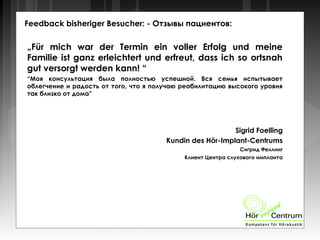 Feedback bisheriger Besucher: - Отзывы пациентов:
„Für mich war der Termin ein voller Erfolg und meine
Familie ist ganz erleichtert und erfreut, dass ich so ortsnah
gut versorgt werden kann! “
“Моя консультация была полностью успешной. Вся семья испытывает
облегчение и радость от того, что я получаю реабилитацию высокого уровня
так близко от дома”
Sigrid Foelling
Kundin des Hör-Implant-Centrums
Сигрид Феллинг
Клиент Центра слухового импланта
 