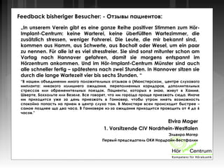 Feedback bisheriger Besucher: - Отзывы пациентов:
„In unserem Verein gibt es eine ganze Reihe positiver Stimmen zum Hör-
Implant-Centrum: keine Warterei, keine überfüllten Wartezimmer, die
zusätzlich stressen, weniger Fahrerei. Die Leute, die mir bekannt sind,
kommen aus Hamm, aus Schwerte, aus Bocholt oder Wesel, um ein paar
zu nennen. Für alle ist es viel stressfreier. Sie sind sonst mitunter schon am
Vortag nach Hannover gefahren, damit sie morgens entspannt im
Hörzentrum ankommen. Und im Hör-Implant-Centrum Münster sind auch
alle schneller fertig – spätestens nach zwei Stunden. In Hannover sitzen sie
durch die lange Wartezeit vier bis sechs Stunden. “
“В нашем объединении много положительных отзывов о (Мюнстерском_ центре слухового
импланта: никакого излишнего ожидания, переполненных коридоров, дополнительных
стрессов или обременительных поездок. Пациенты, которых я знаю, живут в Хамме,
Шверте, Боххольте или Везеле. Все говорят, что им гораздо проще приезжать сюда. Иначе
им приходится уже за день приезжать в Ганновер, чтобы утром иметь возможность
спокойно попасть на прием в центр слуха там. В Мюнстере всеи происходит быстрее –
самое позднее ща два часа. В Ганновере из-за ожидания приходится проводить от 4 до 6
часов.”
Elvira Mager
1. Vorsitzende CIV Nordrhein-Westfalen
Эльвира Магер
Первый председатель ОКИ Нордрайн-Вестфалии
 