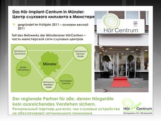  gegründet im Frühjahr 2011 – основан весной
2011
Teil des Netzwerks der Münsteraner HörCentren –
часть мюнстерской сети слуховых центров
Das Hör-Implant-Centrum in Münster:
Центр слухового импланта в Мюнстере:
Der regionale Partner für alle, denen Hörgeräte
kein ausreichendes Verstehen sichern.
Региональный партнер для всех, чьи слуховые устройства
не обеспечивают оптимального понимания
 