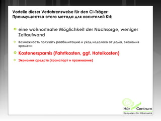 Vorteile dieser Verfahrensweise für den CI-Träger:
Преимущества этого метода для носителей КИ:
 eine wohnortnahe Möglichkeit der Nachsorge, weniger
Zeitaufwand
 Возможность получать реабилитацию и уход недалеко от дома, экономия
времени
 Kostenersparnis (Fahrtkosten, ggf. Hotelkosten)
 Экономия средств (транспорт и проживание)
 