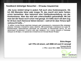 Feedback bisheriger Besucher: - Отзывы пациентов:
„Die kurze Anfahrt bringt in jedem Fall auch eine Kostenersparnis. Ob
ich 250 Kilometer fahre oder knapp 70, das macht sich beim Tanken
schon bemerkbar. Man bekommt eine Fahrtkostenerstattung von der
Krankenkasse. Aber das wird sehr unterschiedlich gehandhabt. Mir hat
man bei der Kasse auch schon mal gesagt, ich hätte doch mit dem Zug
für 35 Euro nach Hannover fahren können – weil ich für über 70 Euro Sprit
verbraucht hatte… “
“В любом случае более короткая поездка дает возможность сэкономить.При заправке
машины топливом становится сразу заметно, 250 километров я проехала или едва 70.
Компенсацию транспортных расходов мы получаем из больничной кассы, но это
происходит по-разному. В кассе мне уже говорили, что я могла поехать в Ганновер
поездом за 35 евро, в то время как я потратила на топливо более 70 евро.”
Elvira Mager
seit 1996 mit einem, seit 2008 mit zwei CI versorgt
Эльвира Магер
с 1996 г. носит КИ; с 2008 – билатерально
 