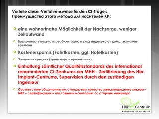 Vorteile dieser Verfahrensweise für den CI-Träger:
Преимущества этого метода для носителей КИ:
 eine wohnortnahe Möglichkeit der Nachsorge, weniger
Zeitaufwand
 Возможность получать реабилитацию и уход недалеко от дома, экономия
времени
 Kostenersparnis (Fahrtkosten, ggf. Hotelkosten)
 Экономия средств (транспорт и проживание)
 Einhaltung sämtlicher Qualitätsstandards des international
renommierten CI-Zentrums der MHH - Zertifizierung des Hör-
Implant-Centrums, Supervision durch den zuständigen
Ingenieur
 Соответствие общепринятым стандартам качества международного лидера –
МКГ – сертификация и постоянный мониторинг со стороны инженера
 