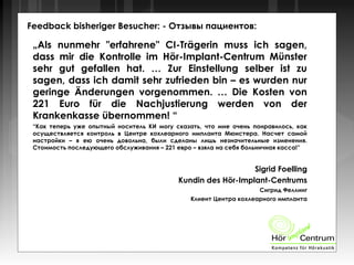Feedback bisheriger Besucher: - Отзывы пациентов:
„Als nunmehr "erfahrene" CI-Trägerin muss ich sagen,
dass mir die Kontrolle im Hör-Implant-Centrum Münster
sehr gut gefallen hat. … Zur Einstellung selber ist zu
sagen, dass ich damit sehr zufrieden bin – es wurden nur
geringe Änderungen vorgenommen. … Die Kosten von
221 Euro für die Nachjustierung werden von der
Krankenkasse übernommen! “
“Как теперь уже опытный носитель КИ могу сказать, что мне очень понравилось, как
осуществляется контроль в Центре кохлеарного импланта Мюнстера. Насчет самой
настройки – я ею очень довольна, были сделаны лишь незначительные изменения.
Стоимость последующего обслуживания – 221 евро – взяла на себя больничная касса!”
Sigrid Foelling
Kundin des Hör-Implant-Centrums
Сигрид Феллинг
Клиент Центра кохлеарного импланта
 