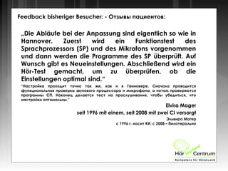 Feedback bisheriger Besucher: - Отзывы пациентов:
„Die Abläufe bei der Anpassung sind eigentlich so wie in
Hannover. Zuerst wird ein Funktionstest des
Sprachprozessors (SP) und des Mikrofons vorgenommen
und dann werden die Programme des SP überprüft. Auf
Wunsch gibt es Neueinstellungen. Abschließend wird ein
Hör-Test gemacht, um zu überprüfen, ob die
Einstellungen optimal sind.“
“Настройка проходит точно так же, как и в Ганновере. Сначала проводится
функциональная проверка звукового процессора и микрофона, а потом проверяются
программы СП. Наконец делается тест на прослушивание, чтобы убедиться, что
настройки оптимальны.”
Elvira Mager
seit 1996 mit einem, seit 2008 mit zwei CI versorgt
Эльвира Магер
с 1996 г. носит КИ; с 2008 – билатерально
 