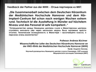 Feedback der Partner aus der MHH: - Отзыв партнеров из МКГ:
„Die Zusammenarbeit zwischen dem Deutschen Hörzentrum
der Medizinischen Hochschule Hannover und dem Hör-
Implant-Centrum lief schon nach wenigen Wochen extrem
rund. Technisch ist die Ausstattung in Münster auf höchstem
Niveau und das Personal ist sehr kompetent..“
“Сотрудничество между Немецким центром слуха и Мюнстерским центром
слухового импланта уже через несколько недель было налажено просто
отлично. Техническая оснащенность в Мюнстере – высочайшего класса, и
персонал очень компетентен”
Professor Andreas Büchner
Wissenschaftlicher Leiter des Deutschen Hörzentrums Hannover an
der HNO-Klinik der Medizinischen Hochschule Hannover (MHH)
Проф. Андреас Бюхнер,
Научный руководитель Немецкого центра слуха в Ганновере, ЛОР-клиника
Медицинского колледжа Ганновера (МКГ)
 