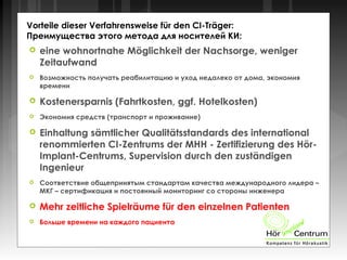 Vorteile dieser Verfahrensweise für den CI-Träger:
Преимущества этого метода для носителей КИ:
 eine wohnortnahe Möglichkeit der Nachsorge, weniger
Zeitaufwand
 Возможность получать реабилитацию и уход недалеко от дома, экономия
времени
 Kostenersparnis (Fahrtkosten, ggf. Hotelkosten)
 Экономия средств (транспорт и проживание)
 Einhaltung sämtlicher Qualitätsstandards des international
renommierten CI-Zentrums der MHH - Zertifizierung des Hör-
Implant-Centrums, Supervision durch den zuständigen
Ingenieur
 Соответствие общепринятым стандартам качества международного лидера –
МКГ – сертификация и постоянный мониторинг со стороны инженера
 Mehr zeitliche Spielräume für den einzelnen Patienten
 Больше времени на каждого пациента
 