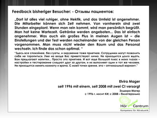 Feedback bisheriger Besucher: - Отзывы пациентов:
„Dort ist alles viel ruhiger, ohne Hektik, und das Umfeld ist angenehmer.
Die Mitarbeiter können sich Zeit nehmen. Von vornherein sind zwei
Stunden eingeplant. Wenn man rein kommt, wird man persönlich begrüßt.
Man hat keine Wartezeit. Getränke werden angeboten... Das ist einfach
angenehmer. Was auch ein großes Plus in meinen Augen ist – die
Einstellungen und der Test werden nacheinander von der gleichen Person
vorgenommen. Man muss nicht wieder den Raum und das Personal
wechseln. Ich finde das schon optimal. “
“Здесь все спокойнее, без суеты, и окружение тоже приятнее. Сотрудники могут позволить
себе не торопиться. Уже на входе Вас приветствуют лично. Не приходится долго ждать,
Вам предлагают напитки... Просто это приятнее. И вот еще большой плюс в моих глазах –
настройки и тестирование следуют друг за другом, и их выполняет один и тот же человек.
Не приходится менять комнату и врача. С моей точки зрения, это – оптимальный вариант.”
Elvira Mager
seit 1996 mit einem, seit 2008 mit zwei CI versorgt
Эльвира Магер
с 1996 г. носит КИ; с 2008 – билатерально
 