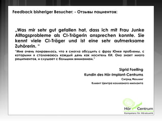 Feedback bisheriger Besucher: - Отзывы пациентов:
„Was mir sehr gut gefallen hat, dass ich mit Frau Junke
Alltagsprobleme als CI-Trägerin ansprechen konnte. Sie
kennt viele CI-Träger und ist eine sehr aufmerksame
Zuhörerin. “
“Мне очень понравилось, что я смогла обсудить с фрау Юнке проблемы, с
которыми я сталкиваюсь каждый день как носитель КИ. Она знает много
реципиентов, и слушает с большим вниманием.”
Sigrid Foelling
Kundin des Hör-Implant-Centrums
Сигрид Феллинг
Клиент Центра кохлеаного импланта
 