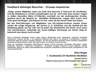Feedback bisheriger Besucher: - Отзывы пациентов:
„Einige unserer Mitglieder waren am Ende ihrer Besuche in Hannover oft unzufrieden,
weil die Einstellung zu schnell vonstattengeht und sie nicht mehr dazu kamen, Fragen
zu stellen. Besonders ältere CI-Patienten, erschöpft von der anstrengenden Anreise,
gestresst durch die Warterei im überfüllten Wartezimmer, mögen dann schon nicht
mehr groß nachfragen, sind einfach nur froh, wenn sie den Termin hinter sich haben.
Bei den Einschätzungen von Mitgliedern zum Hör-Implant-Centrum werden immer
wieder die ruhige Umgebung, der Service (z. B. Getränke) und die Geduld bei der
Einstellung gelobt, bei der man sich für jeden die erforderliche Zeit nimmt. Auch wenn
mal zwischendurch, außerhalb der Turnus-mäßigen Nachsorge ein Termin nötig ist,
bekommt man diesen recht schnell.”
После посещения Ганновера многие члены нашего объединения были недовольны, поскольку настройка
проводилась слишком быстро, и до задавания вопросов дело просто не доходило. В особенности старшим
пациентам даже не хотелось задавать вопросы, так как они уже были измучены долгой поездкой, раздражены
ожиданием в переполненных заллах. Они просто рады, что встреча остается позади.
Когда мы оцениваем посещение Мюнстерского центра, всегда отмечаем спокойную обстановку, сервис
(например, напитки) и терпеливое отношение к настройке, которой отводится столько времени, сколько
необходимо. Даже если между запланированными встречами понадобится дополнительная, договориться о ней
можно очень быстро”
Elvira Mager
1. Vorsitzende CIV Nordrhein-Westfalen
Эльвира Магер
Первый председатель ОКИ Нордрайн-Вестфалии
 