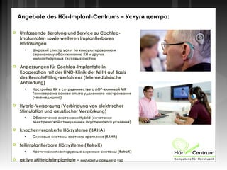  Umfassende Beratung und Service zu Cochlea-
Implantaten sowie weiteren implantierbaren
Hörlösungen
●
Широкий спектр услуг по консультированию и
сервисному обслуживанию КИ и других
имплантируемых слуховых систем
 Anpassungen für Cochlea-Implantate in
Kooperation mit der HNO-Klinik der MHH auf Basis
des RemoteFitting-Verfahrens (telemedizinische
Anbindung)
●
Настройка КИ в сотрудничестве с ЛОР-клиникой МК
Ганновера на основе опыта удаленного настраивания
(телемедицина)
 Hybrid-Versorgung (Verbindung von elektrischer
Stimulation und akustischer Verstärkung)
●
Обеспечение системами Hybrid (сочетание
электрической стимуляции и акустического усиления)
 knochenverankerte Hörsysteme (BAHA)
●
Слуховые системы костного крепления (BAHA)
 teilimplantierbare Hörsysteme (RetroX)
●
Частично имплантируемые слуховые системы (RetroX)
 aktive Mittelohrimplantate – импланты среднего уха
Angebote des Hör-Implant-Centrums – Услуги центра:
 