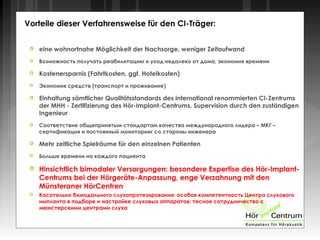 Vorteile dieser Verfahrensweise für den CI-Träger:
 eine wohnortnahe Möglichkeit der Nachsorge, weniger Zeitaufwand
 Возможность получать реабилитацию и уход недалеко от дома, экономия времени
 Kostenersparnis (Fahrtkosten, ggf. Hotelkosten)
 Экономия средств (транспорт и проживание)
 Einhaltung sämtlicher Qualitätsstandards des international renommierten CI-Zentrums
der MHH - Zertifizierung des Hör-Implant-Centrums, Supervision durch den zuständigen
Ingenieur
 Соответствие общепринятым стандартам качества международного лидера – МКГ –
сертификация и постоянный мониторинг со стороны инженера
 Mehr zeitliche Spielräume für den einzelnen Patienten
 Больше времени на каждого пациента
 Hinsichtlich bimodaler Versorgungen: besondere Expertise des Hör-Implant-
Centrums bei der Hörgeräte-Anpassung, enge Verzahnung mit den
Münsteraner HörCentren
 Касательно бимодального слухопротезирования: особая компетентность Центра слухового
импланта в подборе и настройке слуховых аппаратов; тесное сотрудничество с
мюнстерскими центрами слуха
 