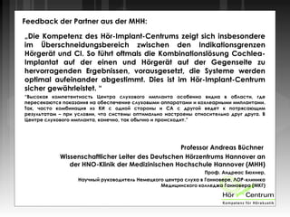 Feedback der Partner aus der MHH:
„Die Kompetenz des Hör-Implant-Centrums zeigt sich insbesondere
im Überschneidungsbereich zwischen den Indikationsgrenzen
Hörgerät und CI. So führt oftmals die Kombinationslösung Cochlea-
Implantat auf der einen und Hörgerät auf der Gegenseite zu
hervorragenden Ergebnissen, vorausgesetzt, die Systeme werden
optimal aufeinander abgestimmt. Dies ist im Hör-Implant-Centrum
sicher gewährleistet. “
“Высокая компетентность Центра слухового импланта особенно видна в области, где
пересекаются показания на обеспечение слуховыми аппаратами и кохлеарными имплантами.
Так, часто комбинация из КИ с одной стороны и СА с другой ведет к потрясающим
результатам – при условии, что системы оптимально настроены относительно друг друга. В
Центре слухового импланта, конечно, так обычно и происходит.”
Professor Andreas Büchner
Wissenschaftlicher Leiter des Deutschen Hörzentrums Hannover an
der HNO-Klinik der Medizinischen Hochschule Hannover (MHH)
Проф. Андреас Бюхнер,
Научный руководитель Немецкого центра слуха в Ганновере, ЛОР-клиника
Медицинского колледжа Ганновера (МКГ)
 