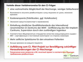 Vorteile dieser Verfahrensweise für den CI-Träger:
 eine wohnortnahe Möglichkeit der Nachsorge, weniger Zeitaufwand
 Возможность получать реабилитацию и уход недалеко от дома, экономия
времени
 Kostenersparnis (Fahrtkosten, ggf. Hotelkosten)
 Экономия средств (транспорт и проживание)
 Einhaltung sämtlicher Qualitätsstandards des international
renommierten CI-Zentrums der MHH - Zertifizierung des Hör-Implant-
Centrums, Supervision durch den zuständigen Ingenieur
 Соответствие общепринятым стандартам качества международного лидера –
МКГ – сертификация и постоянный мониторинг со стороны инженера
 Mehr zeitliche Spielräume für den einzelnen Patienten
 Больше времени на каждого пациента
 Aufklärung zum CI, Pilot-Projekt zur Bewältigung zukünftiger
Herausforderungen der CI-Nachsorge
 Разъяснение всех вопросов о КИ, пилотный проект о соответствии будущим
требованиям реабилитации
 