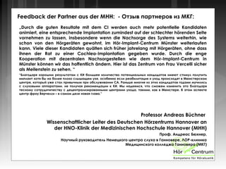 Feedback der Partner aus der MHH: - Отзыв партнеров из МКГ:
„Durch die guten Resultate mit dem CI werden auch mehr potentielle Kandidaten
animiert, eine entsprechende Implantation zumindest auf der schlechter hörenden Seite
vornehmen zu lassen, insbesondere wenn die Nachsorge des Systems weiterhin, wie
schon von den Hörgeräten gewohnt, im Hör-Implant-Centrum Münster weiterlaufen
kann. Viele dieser Kandidaten quälten sich früher jahrelang mit Hörgeräten, ohne dass
ihnen der Rat zu einer Cochlea-Implantation gegeben wurde. Durch die enge
Kooperation mit dezentralen Nachsorgestellen wie dem Hör-Implant-Centrum in
Münster können wir das hoffentlich ändern. Hier ist das Zentrum von Frau Vercelli sicher
als Meilenstein zu sehen. “
“Благодаря хорошим результатам с КИ большее количество потенциальных кандидатов имеют стимул получить
имплант хотя бы на более плохо слышащем ухе, особенно если реабилитация и уход происходят в Мюнстерском
центре, который уже стал привычным при обслуживании СА. Раньше многие из этих кандидатов годами мучились
с слуховыми аппаратами, не получая рекомендации к КИ. Мы надеемся, что сможем изменить это благодаря
тесному сотруднчичеству с децентрализированными центрами ухода, такими, как в Мюнстере. В этом аспекте
центр фрау Верчелли – в самом деле новая глава.”
Professor Andreas Büchner
Wissenschaftlicher Leiter des Deutschen Hörzentrums Hannover an
der HNO-Klinik der Medizinischen Hochschule Hannover (MHH)
Проф. Андреас Бюхнер,
Научный руководитель Немецкого центра слуха в Ганновере, ЛОР-клиника
Медицинского колледжа Ганновера (МКГ)
 