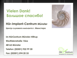 Hör-Implant-Centrum Münster
Центр слухового импланта г. Мюнстера
im HörCentrum Münster-Hiltrup
Westfalenstraße 156a
48165 Münster
Telefon: (02501) 922 99 30
Fax: (02501) 594 20 33
Vielen Dank!
Большое спасибо!
 