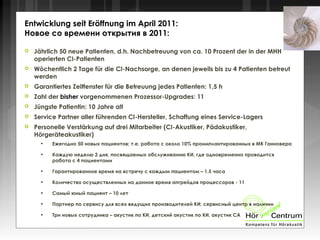  Jährlich 50 neue Patienten, d.h. Nachbetreuung von ca. 10 Prozent der in der MHH
operierten CI-Patienten
 Wöchentlich 2 Tage für die CI-Nachsorge, an denen jeweils bis zu 4 Patienten betreut
werden
 Garantiertes Zeitfenster für die Betreuung jedes Patienten: 1,5 h
 Zahl der bisher vorgenommenen Prozessor-Upgrades: 11
 Jüngste Patientin: 10 Jahre alt
 Service Partner aller führenden CI-Hersteller, Schaffung eines Service-Lagers
 Personelle Verstärkung auf drei Mitarbeiter (CI-Akustiker, Pädakustiker,
Hörgeräteakustiker)
●
Ежегодно 50 новых пациентов; т.е. работа с около 10% проимплантированных в МК Ганновера
●
Каждую неделю 2 дня, посвящаемых обслуживанию КИ, где одновременно проводится
работа с 4 пациентами
●
Гарантированное время на встречу с каждым пациентом – 1.5 часа
●
Количество осуществленных на данное время апгрейдов процессоров - 11
●
Самый юный пациент – 10 лет
●
Партнер по сервису для всех ведущих производителей КИ; сервисный центр в наличии
●
Три новых сотрудника – акустик по КИ, детский акустик по КИ, акустик СА
Entwicklung seit Eröffnung im April 2011:
Новое со времени открытия в 2011:
 