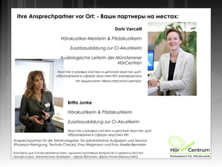 Doris Vercelli
Hörakustiker-Meisterin & Pädakustikerin
Zusatzausbildung zur CI-Akustikerin
Audiologische Leiterin der Münsteraner
HörCentren
Акустик слуховых систем и детский акустик; доп.
образование в сфере акустики КИ; руководитель
по аудиологии Мюнстерского центра
Ihre Ansprechpartner vor Ort: - Ваши партнеры на местах:
Britta Junke
Hörakustikerin & Pädakustikerin
Zusatzausbildung zur CI-Akustikerin
Акустик слуховых систем и детский акустик; доп.
образование в сфере акустики КИ
Ansprechpartner für die Terminvergabe, für administrative Aufgaben und Service
(Prozessor-Reinigung, Technik-Checks): Frau Wegmann und Frau Noelle-Bernstein
Контакты для согласования встреч, административных вопросов и сервиса (чистка
процессора, технические проверки – фрау Вегманн, фрау Ноэль-Бернштайн)
 