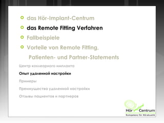  das Hör-Implant-Centrum
 das Remote Fitting Verfahren
 Fallbeispiele
 Vorteile von Remote Fitting,
Patienten- und Partner-Statements
Центр кохлеарного импланта
Опыт удаленной настройки
Примеры
Преимущества удаленной настройки
Отзывы пациентов и партнеров
 
