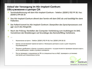  Terminabstimmung mit dem Hör-Implant-Centrum - Telefon: (02501) 922 99 30, Fax:
(02501) 594 20 33
 Das Hör-Implant-Centrum stimmt den Termin mit dem DHZ ab und bestätigt ihn dem
Patienten.
 Der Patient kommt ins Hör-Implant-Centrum: überprüfen des Sprachprozessors und
ggf. auch des Hörgeräts
 Nach der Prüfung: Herstellen der Computer-Verbindung zum Audiologen im DHZ,
Vornehmen der Einstellungen auf Grundlage des RemoteFitting-Verfahrens
 …
●
Назначение встречи - Telefon: (02501) 922 99 30, Fax: (02501) 594 20 33
●
Центр согласовывает время встречи с Немецким центром слуха и дает пациенту
подтверждение
●
Пациент прибывает в Центр слухового импланта – осуществляется проверка процессора и,
если необходимо, также слухового аппарата
●
После проверки: соединение по ПК со специалистом из НЦС; проверка и установка
настроек дистанционным путем
Ablauf der Versorgung im Hör-Implant-Centrum:
Обслуживание в центре СИ:
 