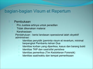 bagian-bagian Visum et Repertum
 Pembukaan
 Pro Justisia artinya untuk peradilan
 Tidak dikenakan materai
 Kerahasiaan
Pendahuluan : berisi landasan operasional ialah obyektif
administrasi :
 Identitas penyidik (peminta visum et revertum, minimal
berpangkat Pembantu letnan Dua
 Identitas korban yang diperiksa, kasus dan barang bukti
 Identitas TKP dan saat/sifat peristiwa
 Identitas pemeriksa (Tim Kedokteran Forensik)
 Identitas saat/waktu dan tempat pemeriksaan
 