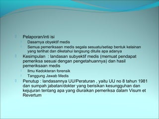  Pelaporan/inti isi
 Dasarnya obyektif medis
 Semua pemeriksaan medis segala sesuatu/setiap bentuk kelainan
yang terlihat dan diketahui langsung ditulis apa adanya
 Kesimpulan : landasan subyektif medis (memuat pendapat
pemeriksa sesuai dengan pengetahuannya) dan hasil
pemeriksaan medis
 Ilmu Kedokteran forensik
 Tanggung Jawab Medis
 Penutup : landasannya UU/Peraturan , yaitu UU no 8 tahun 1981
dan sumpah jabatan/dokter yang berisikan kesungguhan dan
kejujuran tentang apa yang diuraikan pemeriksa dalam Visum et
Revertum
 