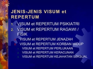 JENIS-JENIS VISUM et
REPERTUM
1. VISUM et REPERTUM PSIKIATRI
2. VISUM et REPERTUM RAGAWI /
FISIK
A. VISUM et REPERTUM JENAZAH
B. VISUM et REPERTUM KORBAN HIDUP
1. VISUM et REPERTUM PERLUKAAN
2. VISUM et REPERTUM KERACUNAN
3. VISUM et REPERTUM KEJAHATAN SEKSUAL
 