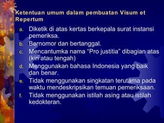 Ketentuan umum dalam pembuatan Visum et
Repertum
a. Diketik di atas kertas berkepala surat instansi
pemeriksa.
b. Bernomor dan bertanggal.
c. Mencantumka nama “Pro justitia” dibagian atas
(kiri atau tengah)
d. Menggunakan bahasa Indonesia yang baik
dan benar.
e. Tidak menggunakan singkatan terutama pada
waktu mendeskripsikan temuan pemeriksaan.
f. Tidak menggunakan istilah asing atau istilah
kedokteran.
 