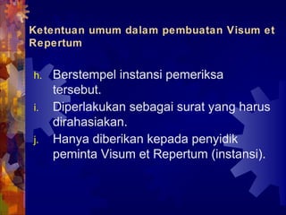 Ketentuan umum dalam pembuatan Visum et
Repertum
h. Berstempel instansi pemeriksa
tersebut.
i. Diperlakukan sebagai surat yang harus
dirahasiakan.
j. Hanya diberikan kepada penyidik
peminta Visum et Repertum (instansi).
 