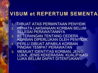 VISUM et REPERTUM SEMENTAR
1. DIBUAT ATAS PERMINTAAN PENYIDIK
2. PENATA LAKSANAAN KORBAN BELUM
SELESAI PERAWATANNYA
3. KETERANGAN TENTANG CEDERA
KORBAN DIPERLUKAN OLEH PENYIDIK
4. PERLU DIBUAT APABILA KORBAN
PINDAH TEMPAT PERAWATAN
5. MEMUAT IDENTITAS KORBAN, JENIS
LUKA, JENIS KEKERASAN. KUALIFIKASI
LUKA BELUM DAPAT DITENTUKAN
 
