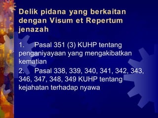 Delik pidana yang berkaitan
dengan Visum et Repertum
jenazah
1. Pasal 351 (3) KUHP tentang
penganiyayaan yang mengakibatkan
kematian
2. Pasal 338, 339, 340, 341, 342, 343,
346, 347, 348, 349 KUHP tentang
kejahatan terhadap nyawa
 