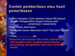 Contoh pemberitaan atau hasil
pemeriksaan
Korban mengaku 2 jam sebelum masuk RS dipukul
dengan menggunakan tangan kosong pada
………………… (anamnesa / wawancara)
Pada korban ditemukan :
Pada dahi kanan ditemukan luka? Tepi luka? Ukuran
luka?
Pada ……………… dst
Setelah pencatatan luka-luka selanjutnya
diterangkan pula langkah pemeriksaan
penunjang, pengobatan dan atau tindakan
medis
 