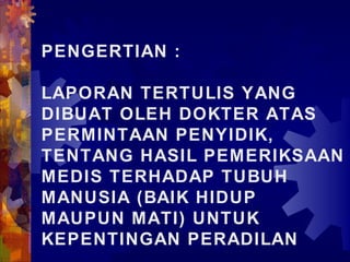 PENGERTIAN :
LAPORAN TERTULIS YANG
DIBUAT OLEH DOKTER ATAS
PERMINTAAN PENYIDIK,
TENTANG HASIL PEMERIKSAAN
MEDIS TERHADAP TUBUH
MANUSIA (BAIK HIDUP
MAUPUN MATI) UNTUK
KEPENTINGAN PERADILAN
 