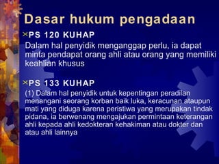 Dasar hukum pengadaan
PS 120 KUHAP
Dalam hal penyidik menganggap perlu, ia dapat
minta pendapat orang ahli atau orang yang memiliki
keahlian khusus
PS 133 KUHAP
(1) Dalam hal penyidik untuk kepentingan peradilan
menangani seorang korban baik luka, keracunan ataupun
mati yang diduga karena peristiwa yang merupakan tindak
pidana, ia berwenang mengajukan permintaan keterangan
ahli kepada ahli kedokteran kehakiman atau dokter dan
atau ahli lainnya
 