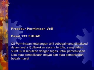 Prosedur Permintaan VeR
Pasal 133 KUHAP
(2) Permintaan keterangan ahli sebagaimana dimaksud
dalam ayat (1) dilakukan secara tertulis, yang dalam
surat itu disebutkan dengan tegas untuk pemeriksaan
luka atau pemeriksaan mayat dan atau pemeriksaan
bedah mayat
 