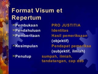 Format Visum et
Repertum
Pembukaan PRO JUSTITIA
Pendahuluan Identitas
Pemberitaan Hasil pemeriksaan
(objektif)
Kesimpulan Pendapat pemeriksa
(subjektif, ilmiah)
Penutup sumpah, ilmiah,
tandatangan, cap dsb
 