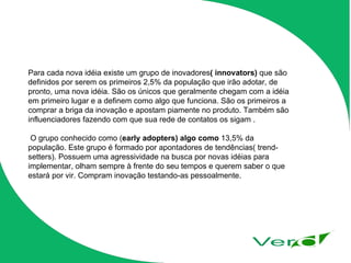 Para cada nova idéia existe um grupo de inovadores ( innovators)  que são definidos por serem os primeiros 2,5% da população que irão adotar, de pronto, uma nova idéia. São os únicos que geralmente chegam com a idéia em primeiro lugar e a definem como algo que funciona. São os primeiros a comprar a briga da inovação e apostam piamente no produto. Também são influenciadores fazendo com que sua rede de contatos os sigam . O grupo conhecido como ( early adopters) algo como  13,5% da população. Este grupo é formado por apontadores de tendências( trend-setters). Possuem uma agressividade na busca por novas idéias para implementar, olham sempre à frente do seu tempos e querem saber o que estará por vir. Compram inovação testando-as pessoalmente. 