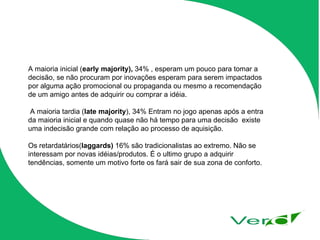 A maioria inicial ( early majority),  34% , esperam um pouco para tomar a decisão, se não procuram por inovações esperam para serem impactados por alguma ação promocional ou propaganda ou mesmo a recomendação de um amigo antes de adquirir ou comprar a idéia. A maioria tardia ( late majority ), 34% Entram no jogo apenas após a entra da maioria inicial e quando quase não há tempo para uma decisão  existe uma indecisão grande com relação ao processo de aquisição. Os retardatários( laggards)  16% são tradicionalistas ao extremo. Não se interessam por novas idéias/produtos. É o ultimo grupo a adquirir tendências, somente um motivo forte os fará sair de sua zona de conforto.  