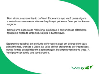 Bem vindo, a apresentação da Verd. Esperamos que você passe alguns momentos conosco e se informe daquilo que podemos fazer por você e seu negócio. Somos uma agência de marketing, promoção e comunicação totalmente focada no mercado Orgânico, Natural e Sustentável. Esperamos trabalhar em conjunto com você e atuar em acordo com seus pensamentos, crenças e visão. Se você estiver procurando por inspirações, novas formas de abordagem e aproximação, ou simplesmente uma troca. A Verd pode ser aquilo que você procura. 