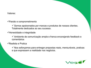 Valores: Paixão e comprometimento Somos apaixonados por marcas e produtos de nossos clientes. Totalmente dedicados ao seu sucesso. Honestidade e integridade Ambiente de comunicação ampla e franca encorajando feedback e comentários Realista e Pratica Nos esforçamos para entregar propostas reais, mensuráveis, praticas e que expressem a realidade nos negócios. 