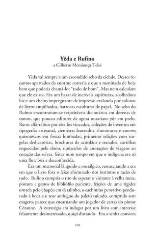 entre as partes, assegurando o livreiro de que a transferência de
dono não consignaria usurpação, tampouco que iria esquecê-lo
numa estante empoeirada, ou devolvê-lo friamente a outro sebo.
Sob suspeita, Rufino apossava-se do livro, discorria sobre a im-
portância ética e cultural da preciosidade, elogiava o fio têxtil
que cosia suas dobras, o esmero da capa, acolhia-o como quem
afaga uma criança perdida dos pais e, por fim, sentenciava: “Esse
livro, decididamente, não está à venda”.
      Este, de poemas? – perguntou. Escuta esta estrofe, e re-
citou pausadamente, em sotaque italiano: “É sempre a maior
/ a mais funda, / a mais longa viagem: / eu, diante de mim
– miragem.” Fez pausa. Não tem preço, sublinhou, é revela-
ção alheia a qualquer negócio, funda intimidade de alguém,
talvez a minha! Yêda impregnou-se de emoção. Argumentou:
compreenda, senhor, este livro é meu, fui eu que o escrevera,
“Caminhos de Mim”! Rufino encarou-a, braços prostrados,
como quem cumpriria à mais fecunda das missões: em oferen-
da, estendeu-o à legítima dona.
      Ela soprou-me a história desta crônica. Dias após, veio-
me o livro por correio. Mantenho-o junto às suas outras
crias, perfiladas, como irmãs indóceis na fotografia. Decerto
fazem gangorras, brincando com o segredo das palavras: “Se-
creta Ária”, “A Alquimia dos Nós”, “Tempo de Semear”, “O
Peixenauta”, “Baco e Anas Brasileiras... “Caminhos de Mim”.
Rufino se foi; a escritora também, com claros cabelos e olhos
entreabertos. Gestava um livro em quinto mês, rapa de seu
tacho. Canta pra ele, do lugar que nos contempla: “te sinto
agora / tanto e sempre / pássaro duplo, / coração batendo, /
pulsando compassado / no meu ventre”.
      Ofertou-me estas lembranças e um escrito delicado na pá-
gina de rosto: “Companheiro culpado pelo quinhão da saudade
que me acelera o peito. Dou a ti este livro trazido dum bazar
de sonhos. Que o sebo sê bom”. Inda hoje se visitam Yêda e

                               0
 