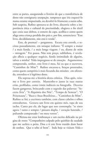 Rufino, na livraria que mudou de dono. Fazem-se companhia
jogando cartas à mesa de Cézanne. De vez em quando deparam
com um livro que ela escrevera, e alguém desprezou. Cumprin-
do o fado de poeta, despacha-o a algum amigo, sorrateiramente,
em noites vagarosas, pelas asas dum correio (Yêda Schmaltz,
Goiana, 9-00).




                             0
 