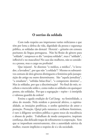 A maioria das gramáticas se omite. Não discutem, fingem-
se alheias. Os dicionários que, no aquartelado dos conceitos
culturais, enfeixam o espírito da nação, registram “soldado”
só no masculino. Referem ao viril e destemido guerreiro que
recebia soldo. Pensam no belicismo do passado e ignoram as
soldadas do presente. São porta-vozes e cúmplices da deslava-
da macheza e decerto por isto os chamamos masculinamente
“o pai dos burros”. Fica-nos a lógica de tê-las como pessoas
sexuadas, mães, amigas e companheiras, tratando-as no femi-
nino: a digníssima soldada.
     No Chile, a presidenta Michelle Bachelet, batalhando a re-
conciliação do país, confiou a chefia de segurança do palácio La
Moneda a uma “carabinera”, quer dizer, a uma soldada. Nada
mais simbólico e civilizador! Aliás, no poético país de Gabriela
Mistral e Pablo Neruda, a Guarda Nacional integra-se no meio
a meio: soldadas e soldados. Por que, também aqui, não nos
reconciliamos com a razão e sensibilidade?
     Gina Lollobrigida observou: “Glamour é quando um ho-
mem percebe que uma mulher é uma mulher”. No entanto,
deixando que gritem o empedernido machismo e o patriarca-
lismo que historicamente nos governa, lemos na tarja em sua
farda “Soldado Feminino PM Beatriz”, tudo no masculino. Cê
não acha esquisito? Dia desses fiz essa indagação a uma solíci-
ta soldada. Ela franziu a testa com singela ternura e respondeu
com exclamativa pergunta, na entrelinha do respeito à disciplina
militar e sua convicção: “Estranho, né?”. E, enigmática como a
Monalisa, discretamente, sorriu.




                              0
 
